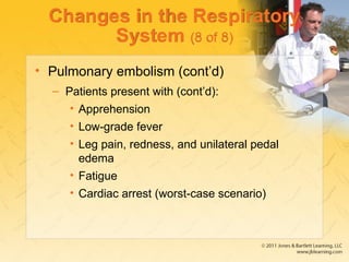 Changes in the Respiratory
System (8 of 8)
• Pulmonary embolism (cont’d)
– Patients present with (cont’d):
• Apprehension
• Low-grade fever
• Leg pain, redness, and unilateral pedal
edema
• Fatigue
• Cardiac arrest (worst-case scenario)
 
