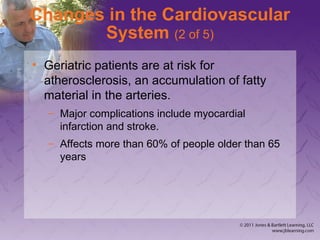 Changes in the Cardiovascular
System (2 of 5)
• Geriatric patients are at risk for
atherosclerosis, an accumulation of fatty
material in the arteries.
– Major complications include myocardial
infarction and stroke.
– Affects more than 60% of people older than 65
years
 