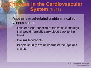 Changes in the Cardiovascular
System (5 of 5)
• Another vessel-related problem is called
venous status.
– Loss of proper function of the veins in the legs
that would normally carry blood back to the
heart
– Causes blood clots
– People usually exhibit edema of the legs and
ankles.
 