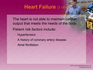 Heart Failure (1 of 4)
• The heart is not able to maintain cardiac
output that meets the needs of the body.
• Patient risk factors include:
– Hypertension
– A history of coronary artery disease
– Atrial fibrillation
 