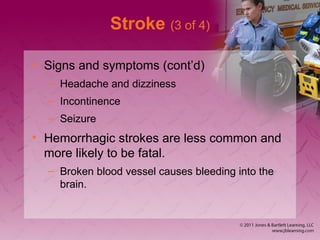 Stroke (3 of 4)
• Signs and symptoms (cont’d)
– Headache and dizziness
– Incontinence
– Seizure
• Hemorrhagic strokes are less common and
more likely to be fatal.
– Broken blood vessel causes bleeding into the
brain.
 