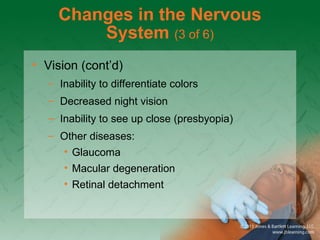 Changes in the Nervous
System (3 of 6)
• Vision (cont’d)
– Inability to differentiate colors
– Decreased night vision
– Inability to see up close (presbyopia)
– Other diseases:
• Glaucoma
• Macular degeneration
• Retinal detachment
 