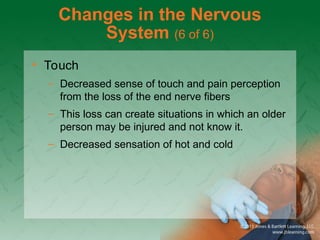 Changes in the Nervous
System (6 of 6)
• Touch
– Decreased sense of touch and pain perception
from the loss of the end nerve fibers
– This loss can create situations in which an older
person may be injured and not know it.
– Decreased sensation of hot and cold
 