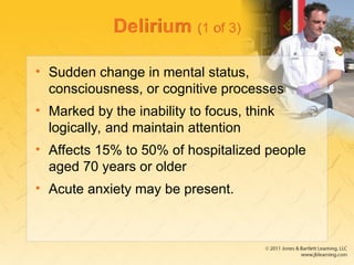 Delirium (1 of 3)
• Sudden change in mental status,
consciousness, or cognitive processes
• Marked by the inability to focus, think
logically, and maintain attention
• Affects 15% to 50% of hospitalized people
aged 70 years or older
• Acute anxiety may be present.
 