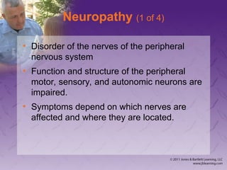 Neuropathy (1 of 4)
• Disorder of the nerves of the peripheral
nervous system
• Function and structure of the peripheral
motor, sensory, and autonomic neurons are
impaired.
• Symptoms depend on which nerves are
affected and where they are located.
 