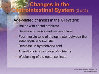 Changes in the
Gastrointestinal System (2 of 5)
• Age-related changes in the GI system:
– Issues with dental problems
– Decrease in saliva and sense of taste
– Poor muscle tone of the sphincter between the
esophagus and stomach
– Decrease in hydrochloric acid
– Alterations in absorption of nutrients
– Weakening of the rectal sphincter
 
