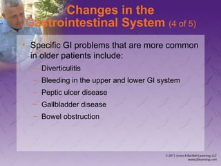 Changes in the
Gastrointestinal System (4 of 5)
• Specific GI problems that are more common
in older patients include:
– Diverticulitis
– Bleeding in the upper and lower GI system
– Peptic ulcer disease
– Gallbladder disease
– Bowel obstruction
 