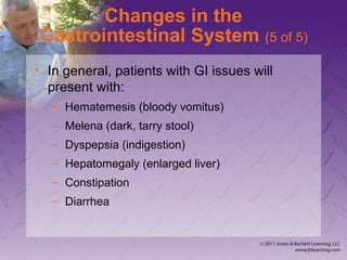 Changes in the
Gastrointestinal System (5 of 5)
• In general, patients with GI issues will
present with:
– Hematemesis (bloody vomitus)
– Melena (dark, tarry stool)
– Dyspepsia (indigestion)
– Hepatomegaly (enlarged liver)
– Constipation
– Diarrhea
 