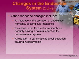 Changes in the Endocrine
System (2 of 4)
• Other endocrine changes include:
– An increase in the secretion of antidiuretic
hormone, causing fluid imbalance
– Increases in the levels of norepinephrine,
possibly having a harmful effect on the
cardiovascular system
– A reduction in pancreatic beta cell secretion,
causing hyperglycemia
 