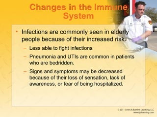 Changes in the Immune
System
• Infections are commonly seen in elderly
people because of their increased risk.
– Less able to fight infections
– Pneumonia and UTIs are common in patients
who are bedridden.
– Signs and symptoms may be decreased
because of their loss of sensation, lack of
awareness, or fear of being hospitalized.
 