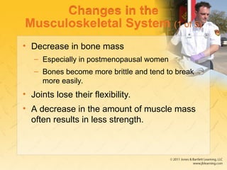 Changes in the
Musculoskeletal System (1 of 5)
• Decrease in bone mass
– Especially in postmenopausal women
– Bones become more brittle and tend to break
more easily.
• Joints lose their flexibility.
• A decrease in the amount of muscle mass
often results in less strength.
 