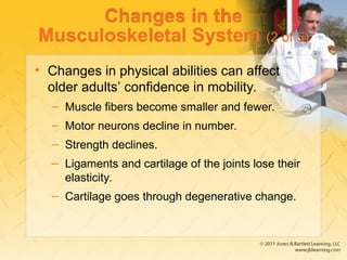 Changes in the
Musculoskeletal System (2 of 5)
• Changes in physical abilities can affect
older adults’ confidence in mobility.
– Muscle fibers become smaller and fewer.
– Motor neurons decline in number.
– Strength declines.
– Ligaments and cartilage of the joints lose their
elasticity.
– Cartilage goes through degenerative change.
 