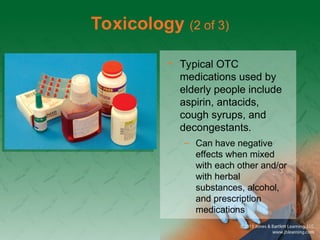 Toxicology (2 of 3)
• Typical OTC
medications used by
elderly people include
aspirin, antacids,
cough syrups, and
decongestants.
– Can have negative
effects when mixed
with each other and/or
with herbal
substances, alcohol,
and prescription
medications
 