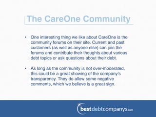 The CareOne Community!
•  One interesting thing we like about CareOne is the
community forums on their site. Current and past
customers (as well as anyone else) can join the
forums and contribute their thoughts about various
debt topics or ask questions about their debt. !
•  As long as the community is not over-moderated,
this could be a great showing of the company’s
transparency. They do allow some negative
comments, which we believe is a great sign.!
 
