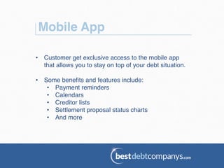 Mobile App!
•  Customer get exclusive access to the mobile app
that allows you to stay on top of your debt situation.!
•  Some beneﬁts and features include:!
•  Payment reminders!
•  Calendars!
•  Creditor lists!
•  Settlement proposal status charts!
•  And more!
 