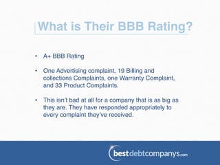 What is Their BBB Rating?!
•  A+ BBB Rating!
•  One Advertising complaint, 19 Billing and
collections Complaints, one Warranty Complaint,
and 33 Product Complaints. !
•  This isn’t bad at all for a company that is as big as
they are. They have responded appropriately to
every complaint they’ve received. !
 