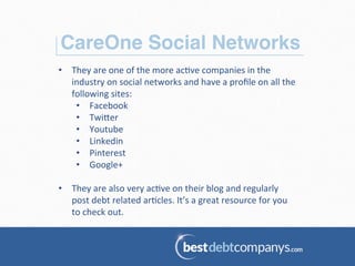 CareOne Social Networks!
•  They	
  are	
  one	
  of	
  the	
  more	
  ac.ve	
  companies	
  in	
  the	
  
industry	
  on	
  social	
  networks	
  and	
  have	
  a	
  proﬁle	
  on	
  all	
  the	
  
following	
  sites:	
  
•  Facebook	
  
•  Twi=er	
  
•  Youtube	
  
•  Linkedin	
  
•  Pinterest	
  
•  Google+	
  
	
  
•  They	
  are	
  also	
  very	
  ac.ve	
  on	
  their	
  blog	
  and	
  regularly	
  
post	
  debt	
  related	
  ar.cles.	
  It’s	
  a	
  great	
  resource	
  for	
  you	
  
to	
  check	
  out.	
  
 