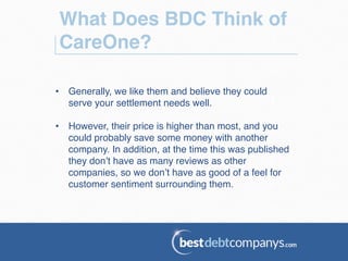 What Does BDC Think of
CareOne?!
•  Generally, we like them and believe they could
serve your settlement needs well.!
•  However, their price is higher than most, and you
could probably save some money with another
company. In addition, at the time this was published
they don’t have as many reviews as other
companies, so we don’t have as good of a feel for
customer sentiment surrounding them.!
 