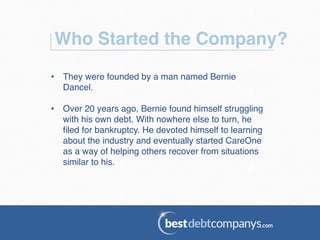Who Started the Company?!
•  They were founded by a man named Bernie
Dancel.!
•  Over 20 years ago, Bernie found himself struggling
with his own debt. With nowhere else to turn, he
ﬁled for bankruptcy. He devoted himself to learning
about the industry and eventually started CareOne
as a way of helping others recover from situations
similar to his.!
 
