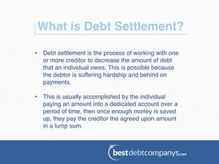 What is Debt Settlement?!
•  Debt settlement is the process of working with one
or more creditor to decrease the amount of debt
that an individual owes. This is possible because
the debtor is suffering hardship and behind on
payments.!
•  This is usually accomplished by the individual
paying an amount into a dedicated account over a
period of time, then once enough money is saved
up, they pay the creditor the agreed upon amount
in a lump sum.!
 