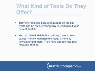 What Kind of Tools Do They
Offer?!
•  They offer multiple polls and quizzes on the site
which can be an interesting way to learn about your
current debt IQ.!
•  You can also ﬁnd debt tips, articles, recent news
stories, money management tools, a monthly
newsletter and more! They have a pretty nice tool/
resource offering.!
 