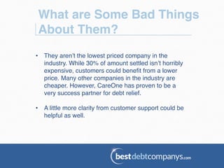 What are Some Bad Things
About Them?!
•  They aren’t the lowest priced company in the
industry. While 30% of amount settled isn’t horribly
expensive, customers could beneﬁt from a lower
price. Many other companies in the industry are
cheaper. However, CareOne has proven to be a
very success partner for debt relief.!
•  A little more clarity from customer support could be
helpful as well.!
 