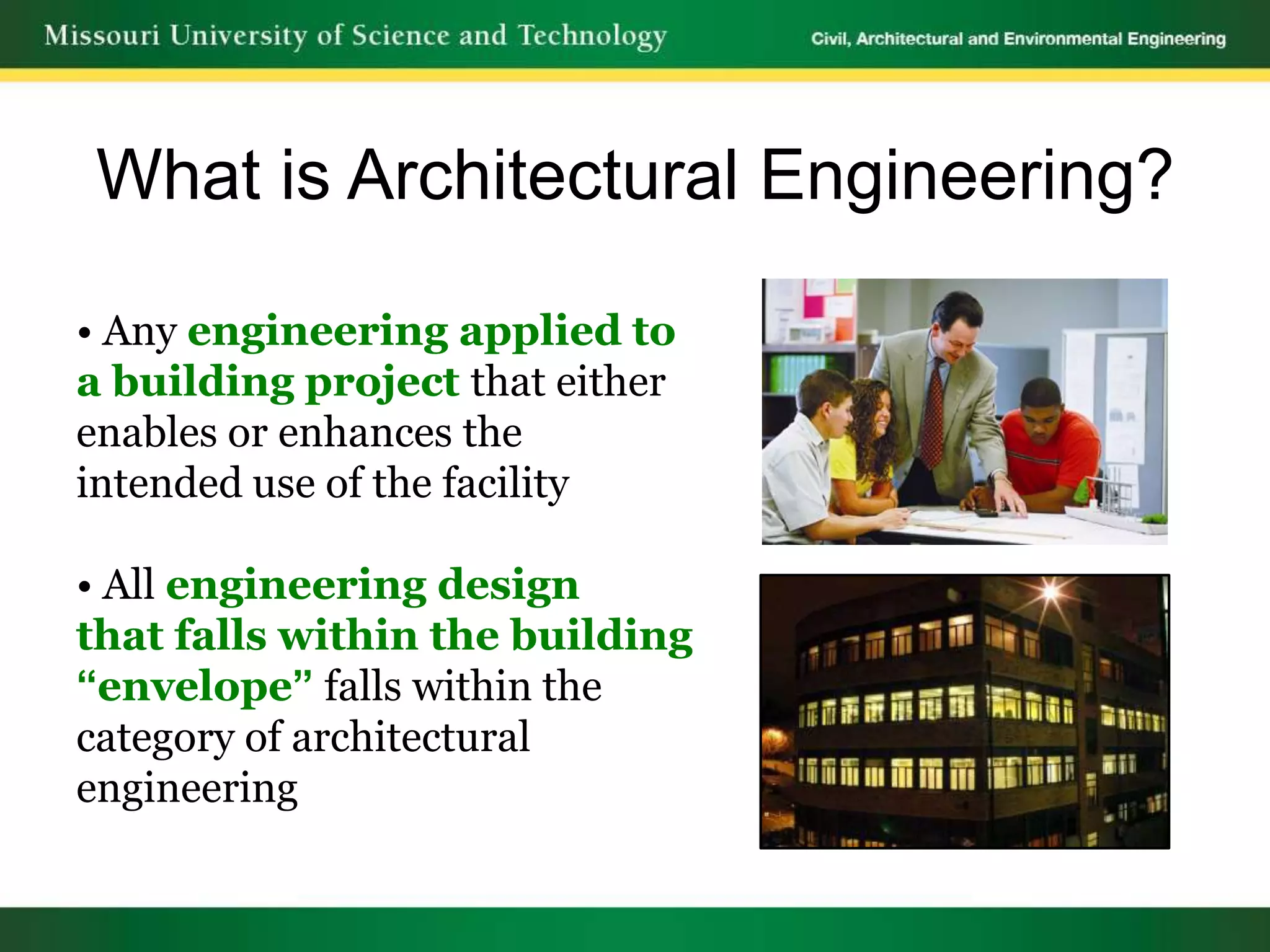 What is Architectural Engineering?

• Any engineering applied to
a building project that either
enables or enhances the
intended use of the facility

• All engineering design
that falls within the building
“envelope” falls within the
category of architectural
engineering
 