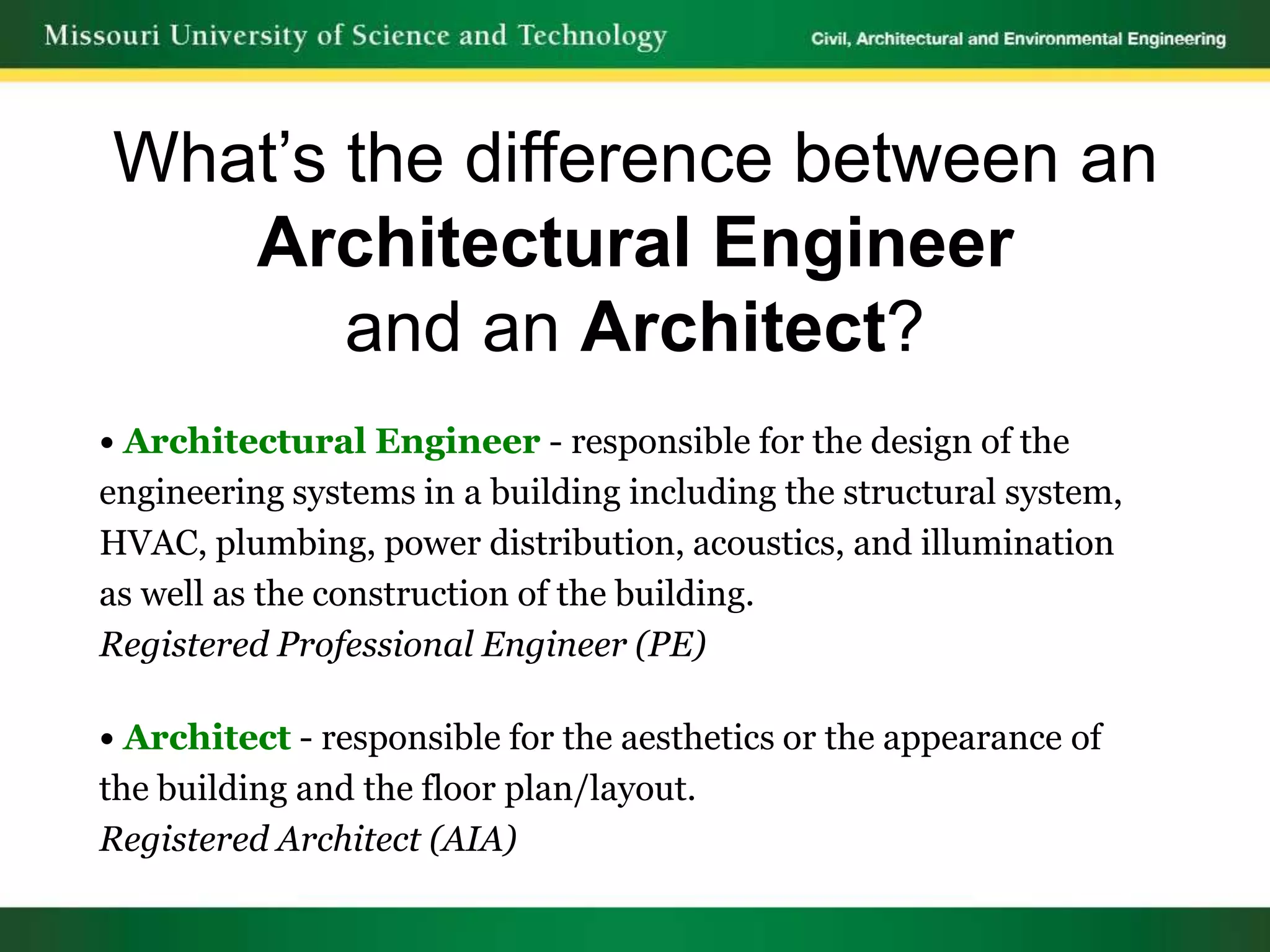 What’s the difference between an
   Architectural Engineer
       and an Architect?
• Architectural Engineer - responsible for the design of the
engineering systems in a building including the structural system,
HVAC, plumbing, power distribution, acoustics, and illumination
as well as the construction of the building.
Registered Professional Engineer (PE)

• Architect - responsible for the aesthetics or the appearance of
the building and the floor plan/layout.
Registered Architect (AIA)
 