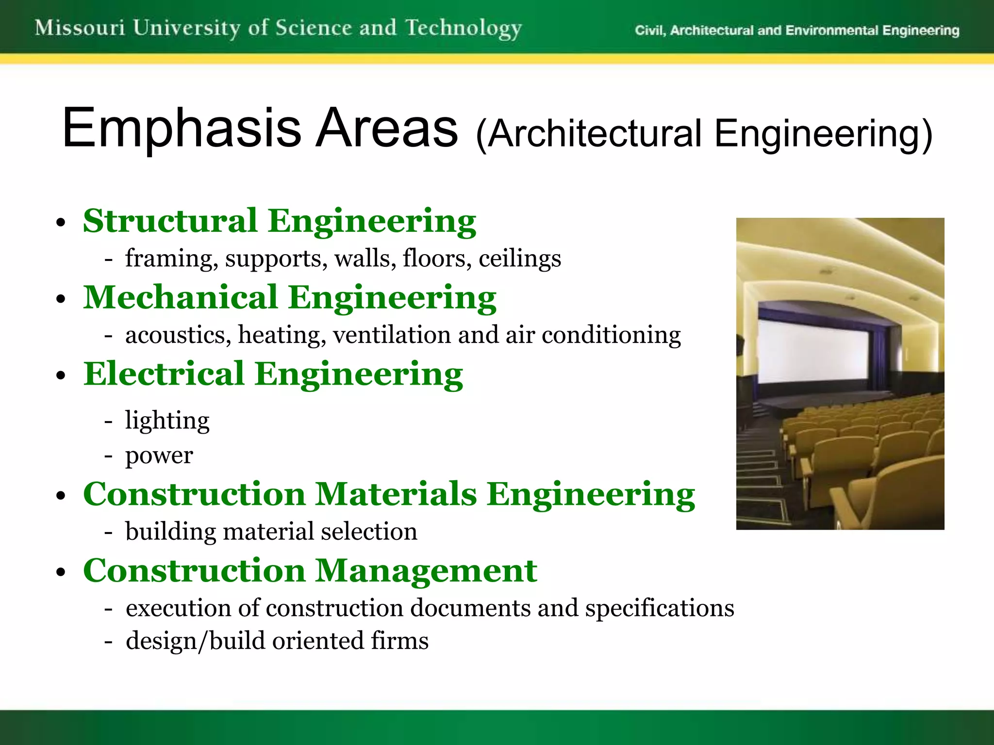 Emphasis Areas (Architectural Engineering)
• Structural Engineering
  - framing, supports, walls, floors, ceilings
• Mechanical Engineering
  - acoustics, heating, ventilation and air conditioning
• Electrical Engineering
  - lighting
  - power
• Construction Materials Engineering
  - building material selection
• Construction Management
  - execution of construction documents and specifications
  - design/build oriented firms
 