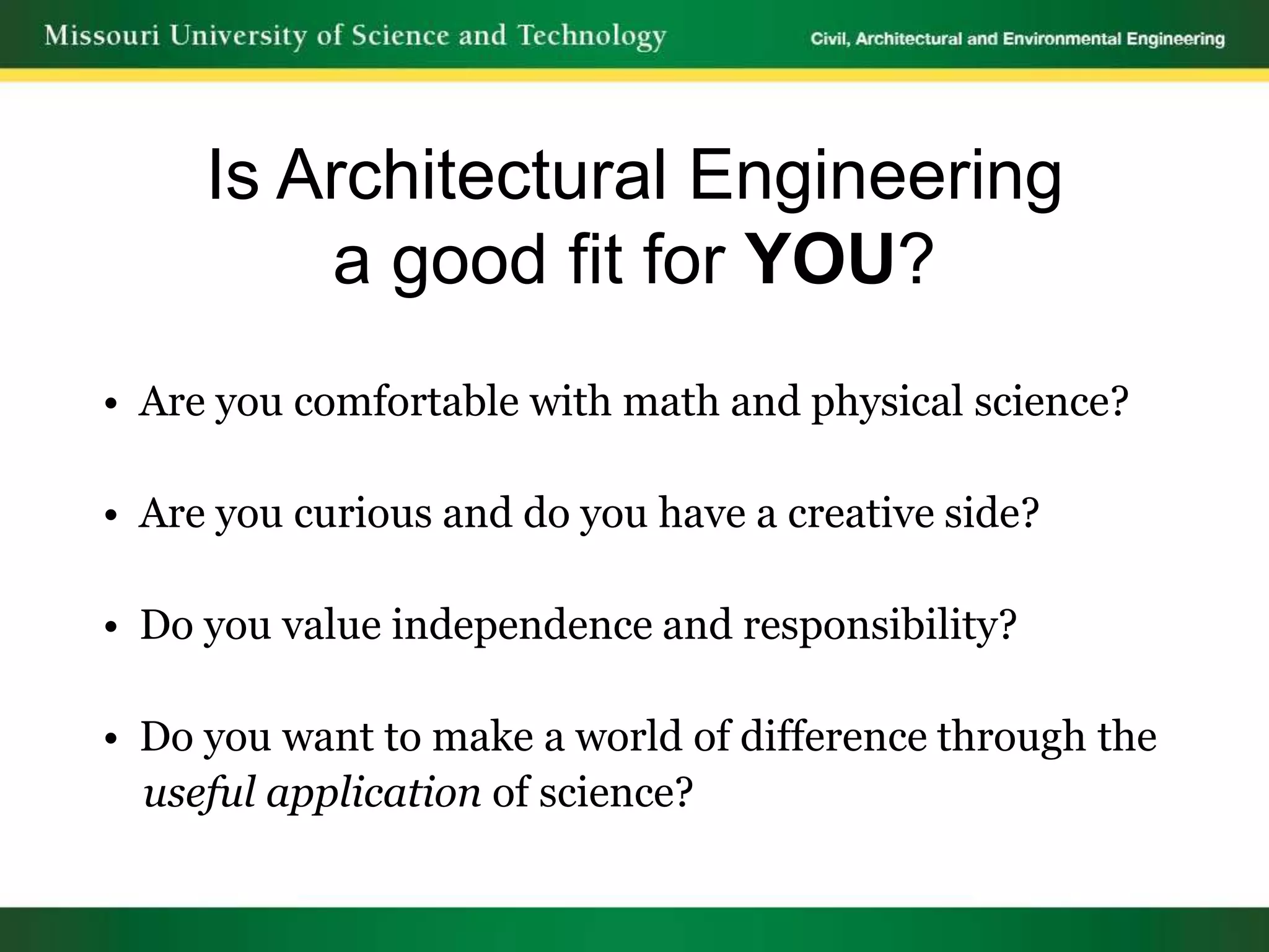 Is Architectural Engineering
         a good fit for YOU?
• Are you comfortable with math and physical science?

• Are you curious and do you have a creative side?

• Do you value independence and responsibility?

• Do you want to make a world of difference through the
  useful application of science?
 