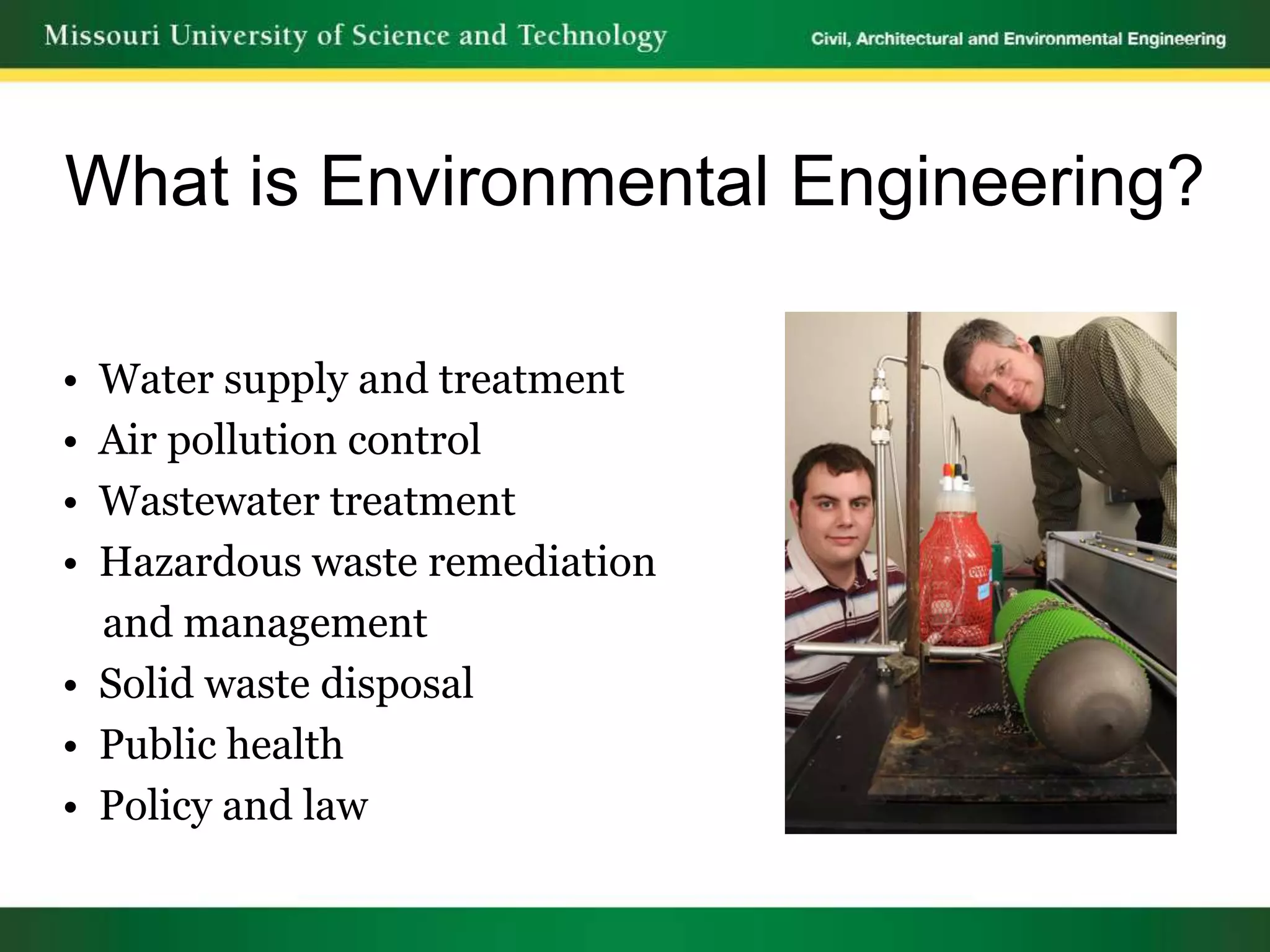 What is Environmental Engineering?

• Water supply and treatment
• Air pollution control
• Wastewater treatment
• Hazardous waste remediation
  and management
• Solid waste disposal
• Public health
• Policy and law
 
