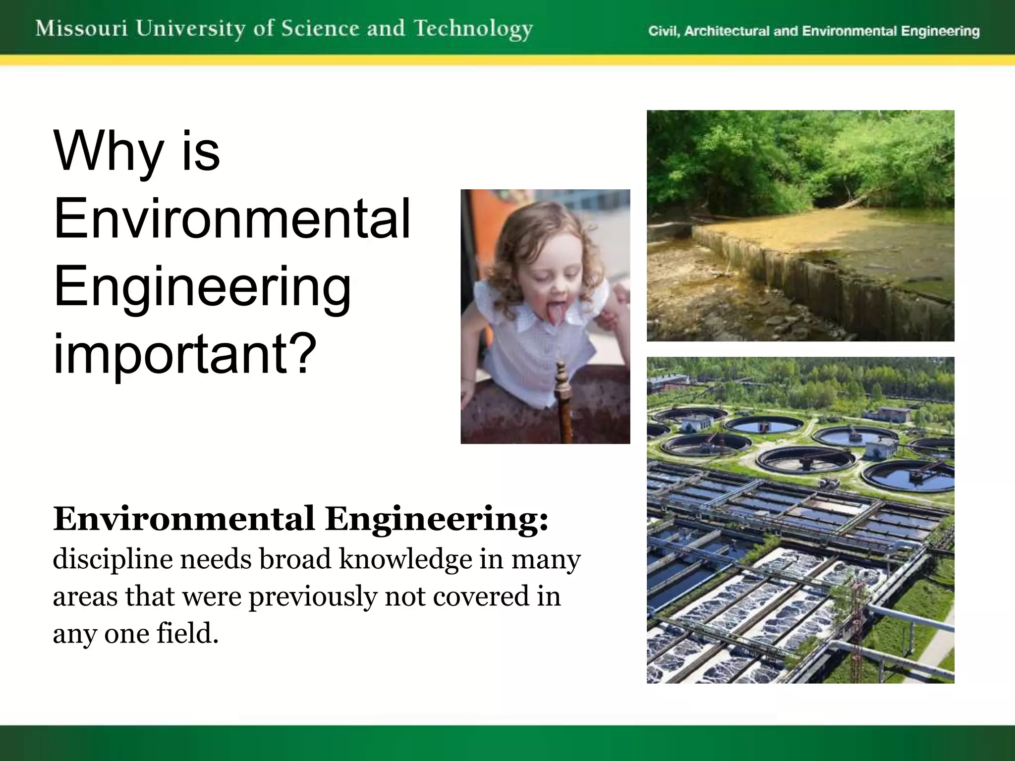 Why is
Environmental
Engineering
important?

Environmental Engineering:
discipline needs broad knowledge in many
areas that were previously not covered in
any one field.
 