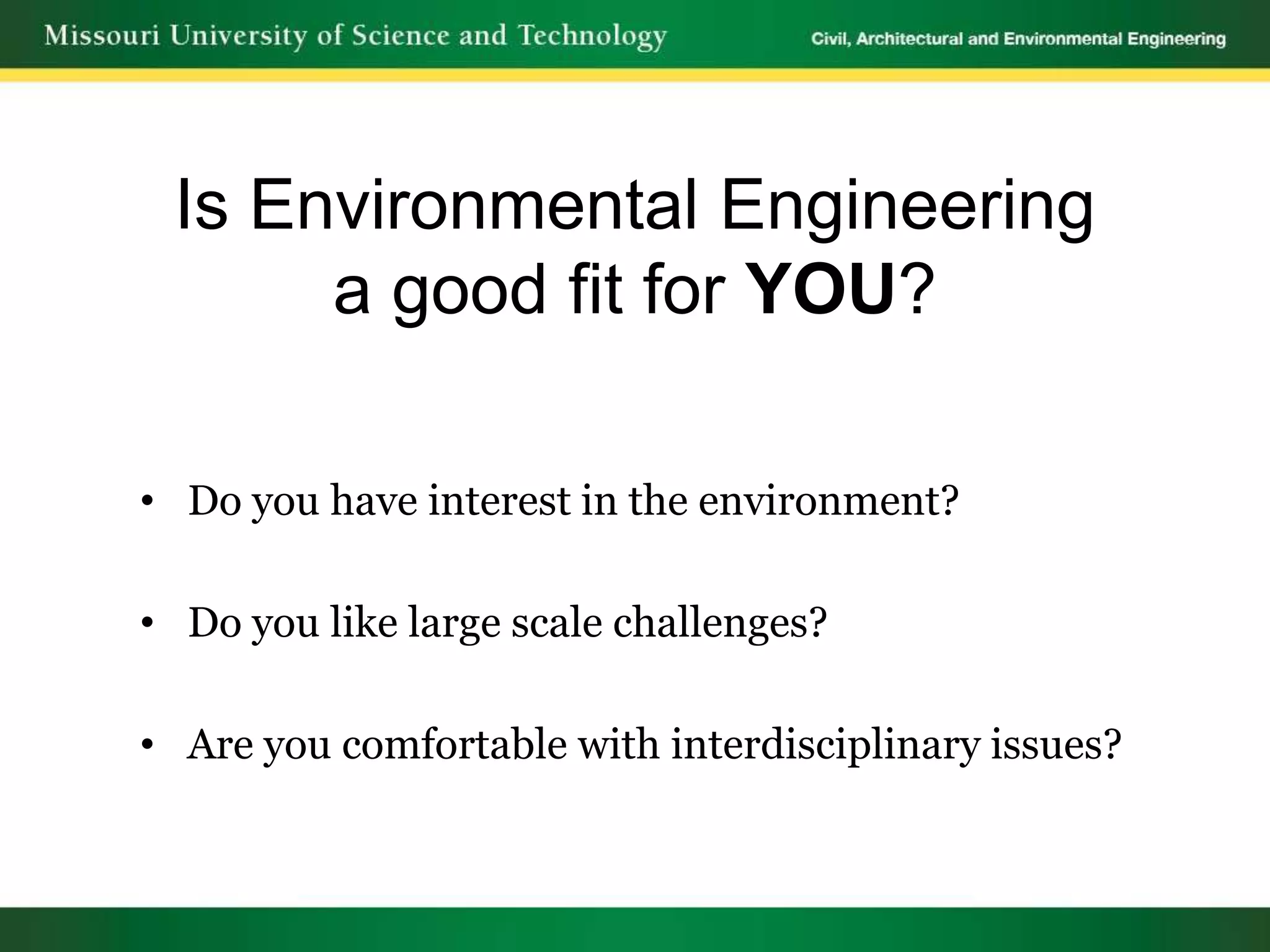 Is Environmental Engineering
      a good fit for YOU?

• Do you have interest in the environment?

• Do you like large scale challenges?

• Are you comfortable with interdisciplinary issues?
 