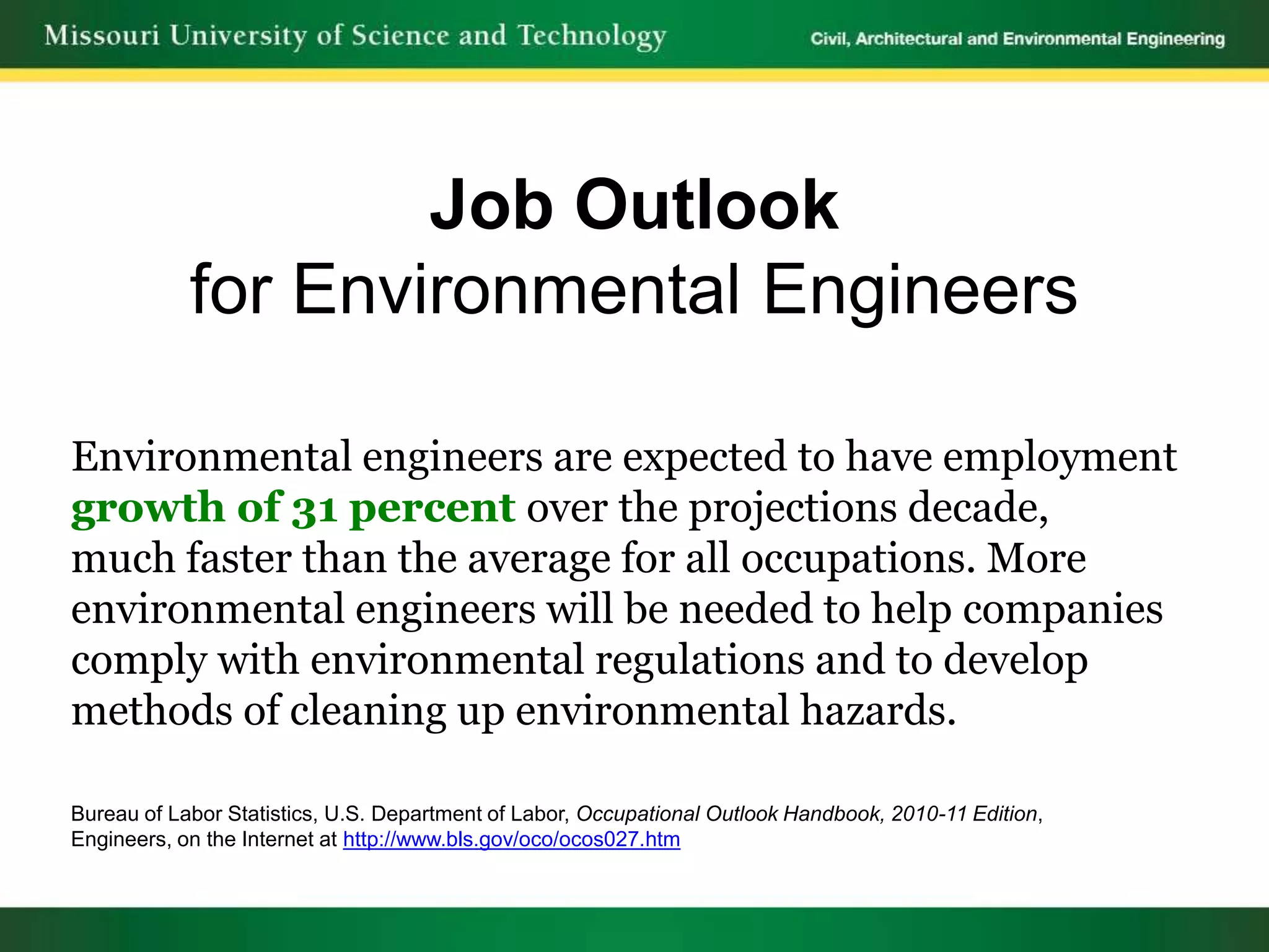 Job Outlook
            for Environmental Engineers

Environmental engineers are expected to have employment
growth of 31 percent over the projections decade,
much faster than the average for all occupations. More
environmental engineers will be needed to help companies
comply with environmental regulations and to develop
methods of cleaning up environmental hazards.

Bureau of Labor Statistics, U.S. Department of Labor, Occupational Outlook Handbook, 2010-11 Edition,
Engineers, on the Internet at http://www.bls.gov/oco/ocos027.htm
 