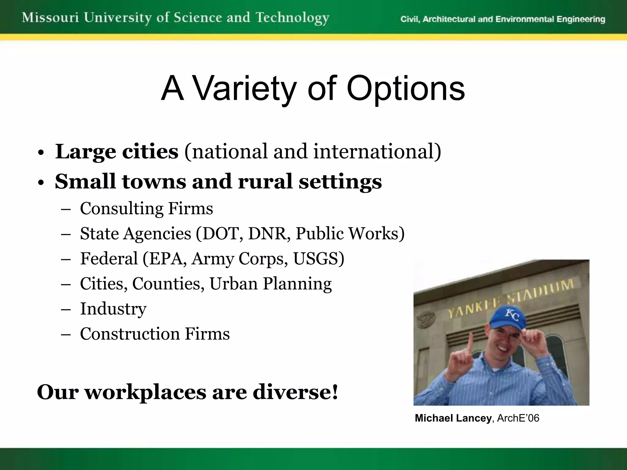 A Variety of Options
• Large cities (national and international)
• Small towns and rural settings
  –   Consulting Firms
  –   State Agencies (DOT, DNR, Public Works)
  –   Federal (EPA, Army Corps, USGS)
  –   Cities, Counties, Urban Planning
  –   Industry
  –   Construction Firms


Our workplaces are diverse!
                                                Michael Lancey, ArchE’06
 