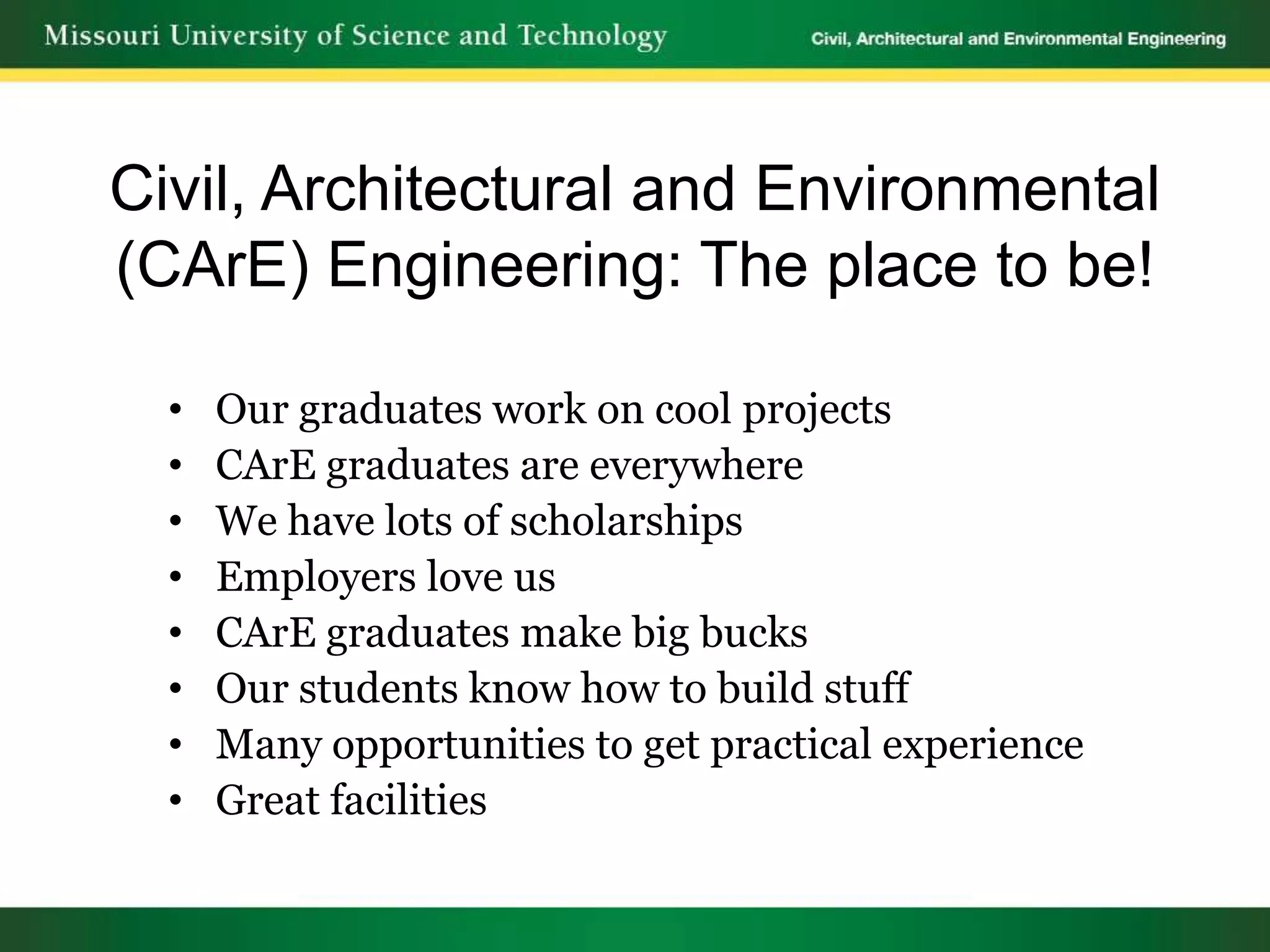 Civil, Architectural and Environmental
(CArE) Engineering: The place to be!

  •   Our graduates work on cool projects
  •   CArE graduates are everywhere
  •   We have lots of scholarships
  •   Employers love us
  •   CArE graduates make big bucks
  •   Our students know how to build stuff
  •   Many opportunities to get practical experience
  •   Great facilities
 