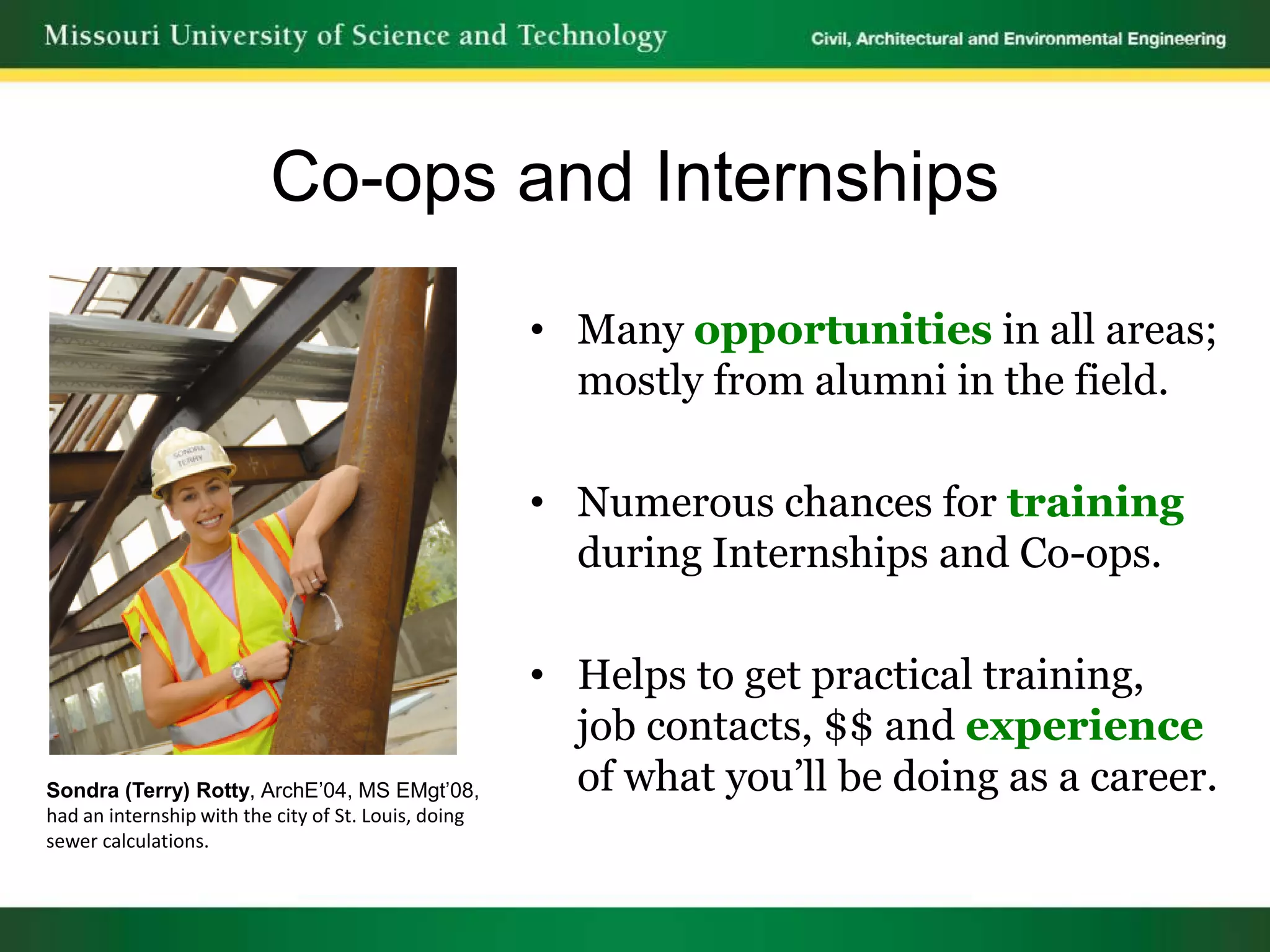 Co-ops and Internships

                                                      • Many opportunities in all areas;
                                                        mostly from alumni in the field.

                                                      • Numerous chances for training
                                                        during Internships and Co-ops.

                                                      • Helps to get practical training,
                                                        job contacts, $$ and experience
Sondra (Terry) Rotty, ArchE’04, MS EMgt’08,             of what you’ll be doing as a career.
had an internship with the city of St. Louis, doing
sewer calculations.
 