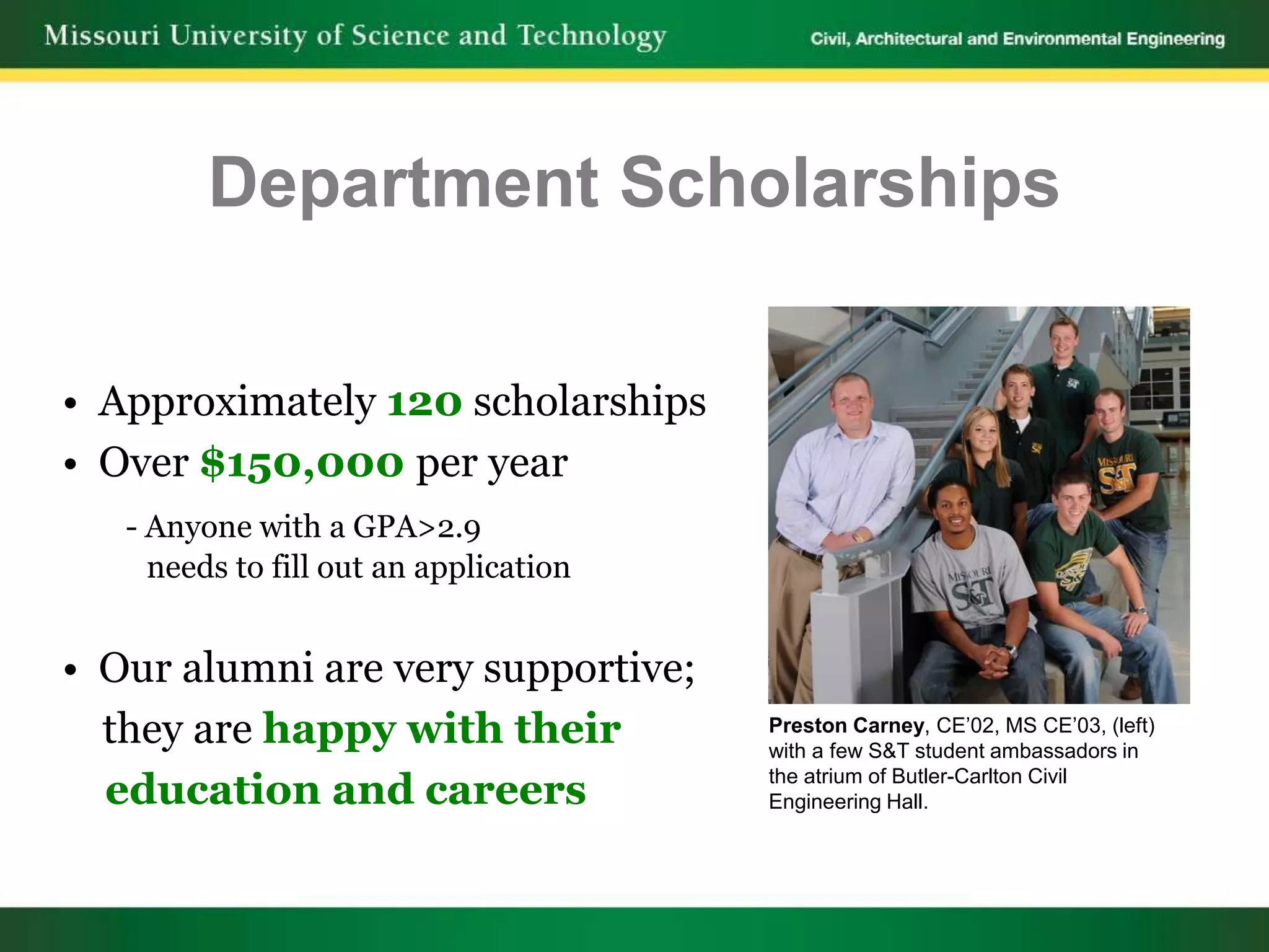 Department Scholarships

• Approximately 120 scholarships
• Over $150,000 per year
   - Anyone with a GPA>2.9
     needs to fill out an application


• Our alumni are very supportive;
  they are happy with their             Preston Carney, CE’02, MS CE’03, (left)
                                        with a few S&T student ambassadors in

  education and careers                 the atrium of Butler-Carlton Civil
                                        Engineering Hall.
 