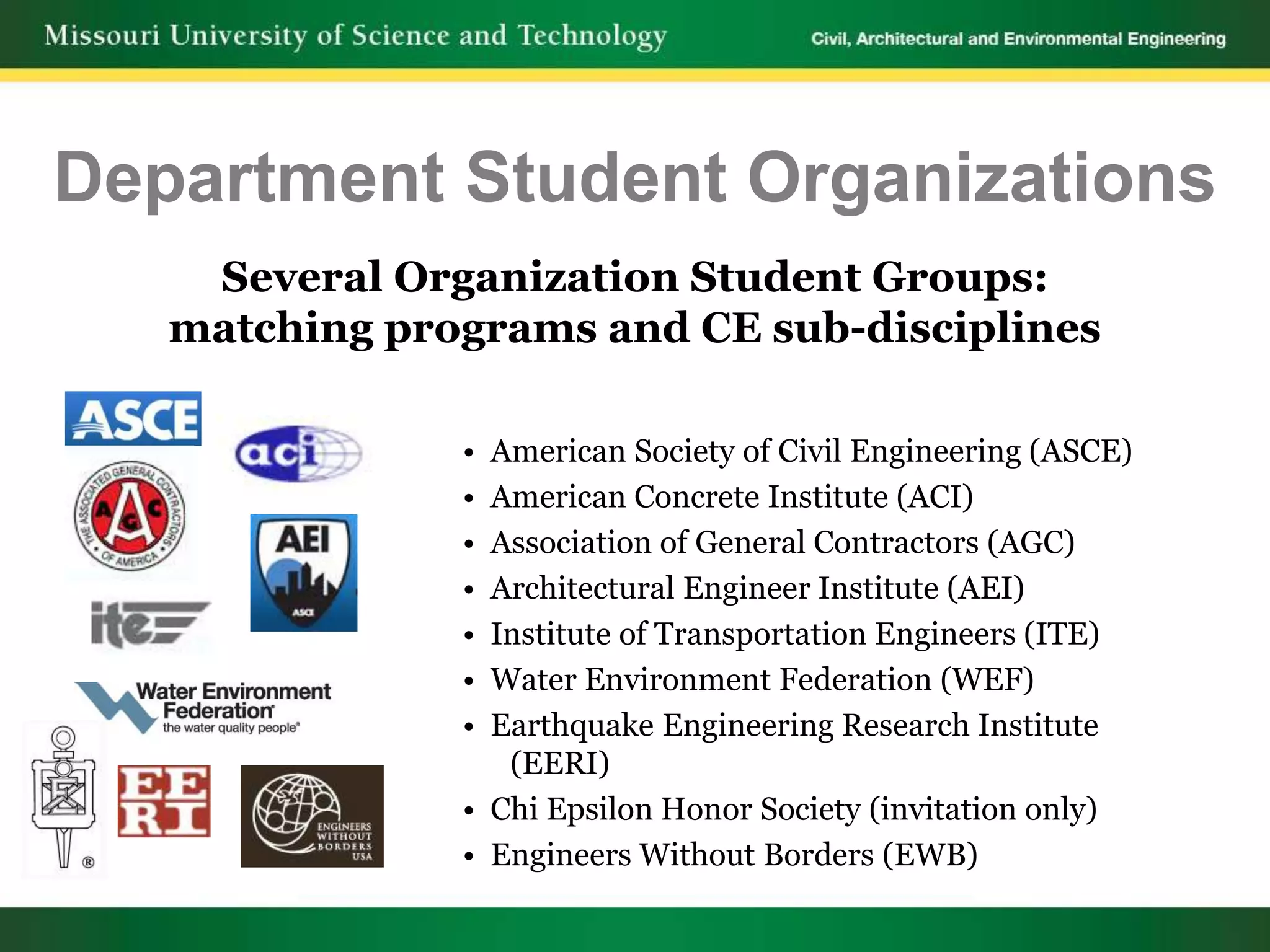 Department Student Organizations
    Several Organization Student Groups:
   matching programs and CE sub-disciplines

               • American Society of Civil Engineering (ASCE)
               • American Concrete Institute (ACI)
               • Association of General Contractors (AGC)
               • Architectural Engineer Institute (AEI)
               • Institute of Transportation Engineers (ITE)
               • Water Environment Federation (WEF)
               • Earthquake Engineering Research Institute
                  (EERI)
               • Chi Epsilon Honor Society (invitation only)
               • Engineers Without Borders (EWB)
 