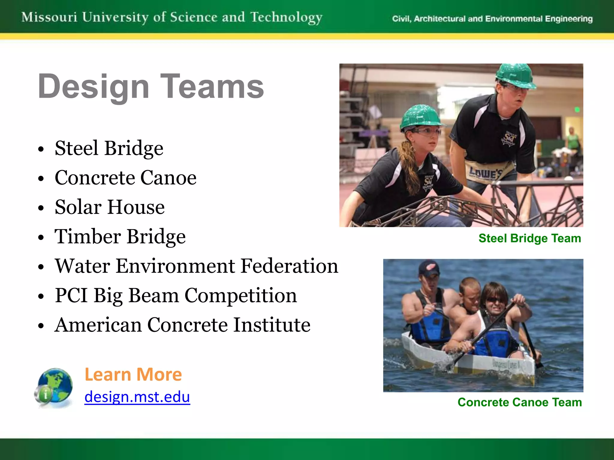 Design Teams
•   Steel Bridge
•   Concrete Canoe
•   Solar House
•   Timber Bridge                     Steel Bridge Team

•   Water Environment Federation
•   PCI Big Beam Competition
•   American Concrete Institute

      Learn More
      design.mst.edu               Concrete Canoe Team
 
