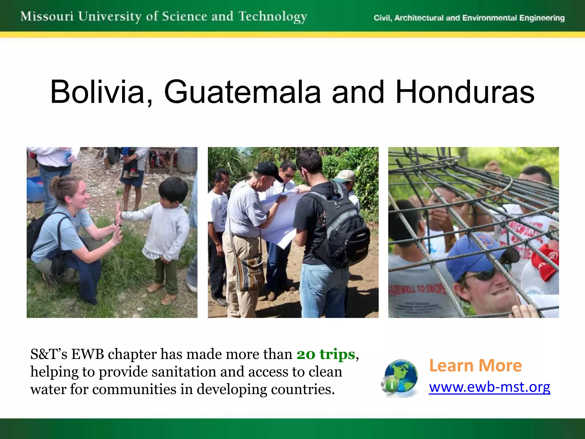 Bolivia, Guatemala and Honduras




S&T’s EWB chapter has made more than 20 trips,
helping to provide sanitation and access to clean   Learn More
water for communities in developing countries.      www.ewb-mst.org
 
