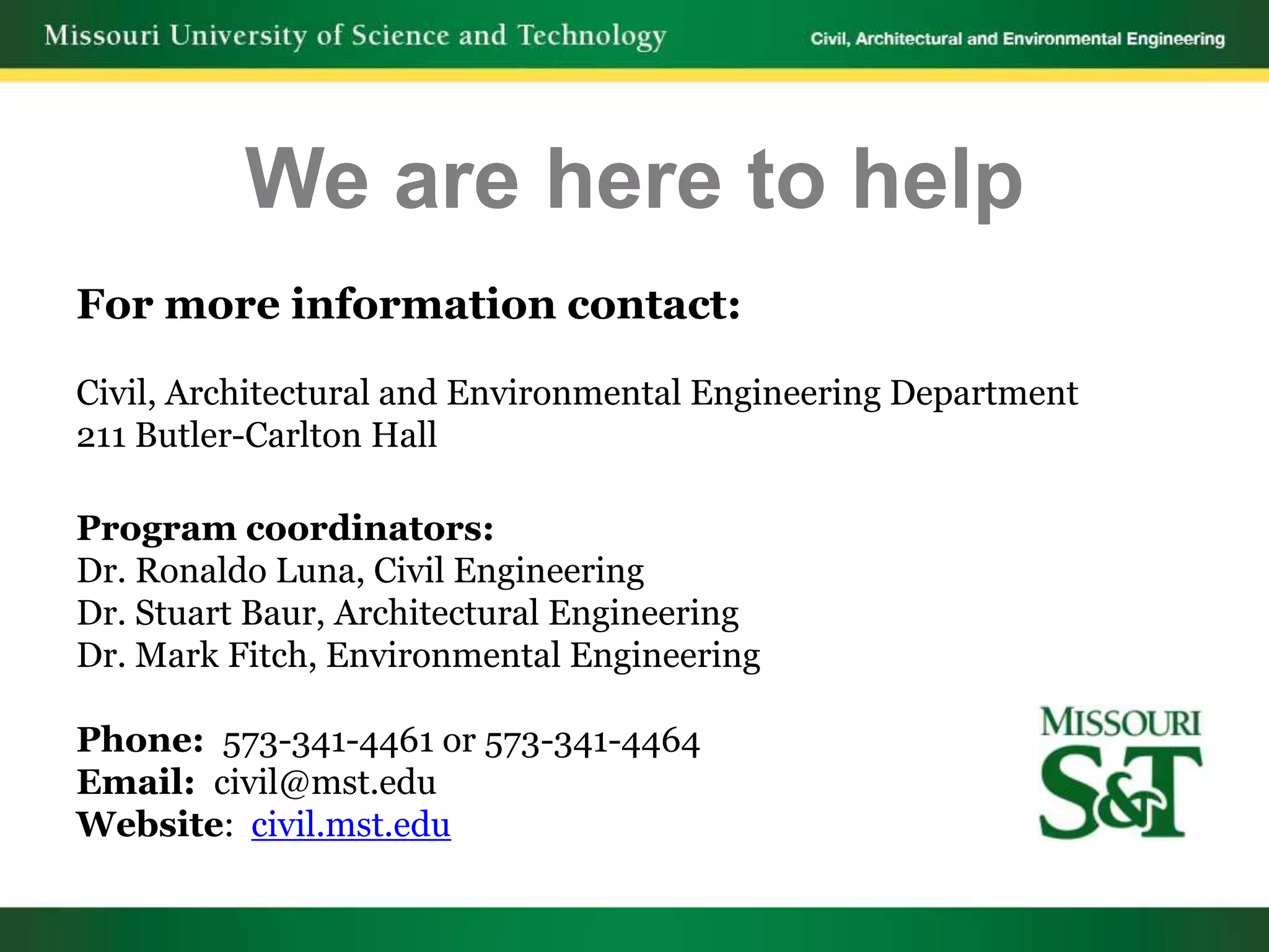We are here to help
For more information contact:

Civil, Architectural and Environmental Engineering Department
211 Butler-Carlton Hall

Program coordinators:
Dr. Ronaldo Luna, Civil Engineering
Dr. Stuart Baur, Architectural Engineering
Dr. Mark Fitch, Environmental Engineering

Phone: 573-341-4461 or 573-341-4464
Email: civil@mst.edu
Website: civil.mst.edu
 