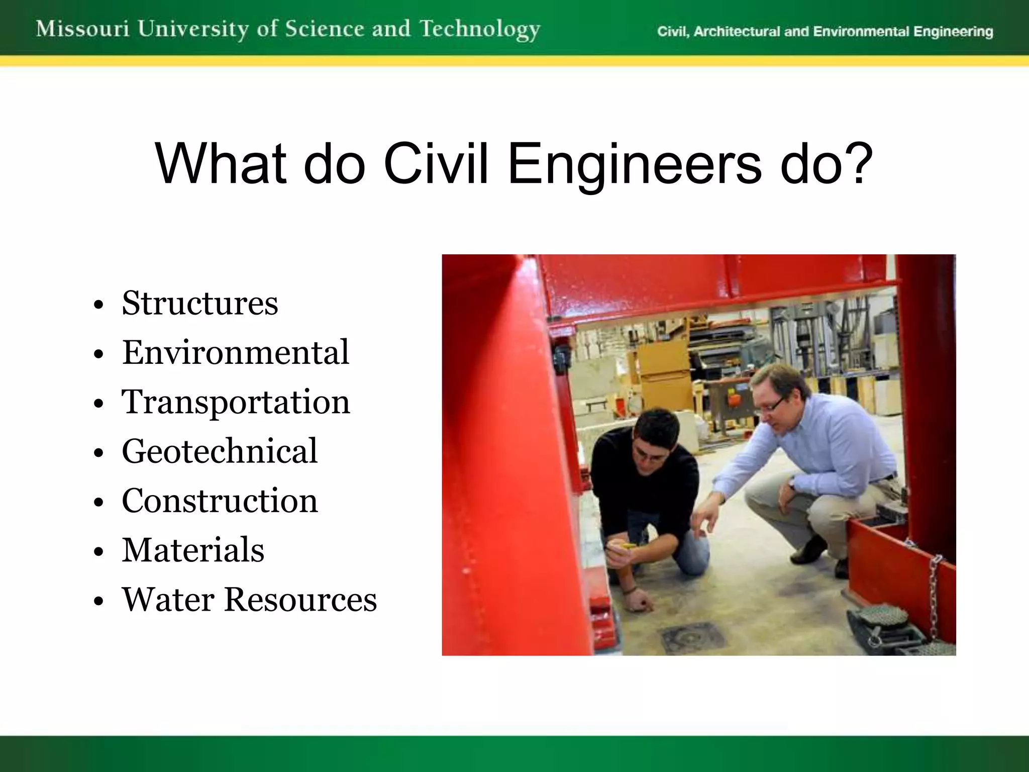 What do Civil Engineers do?

•   Structures
•   Environmental
•   Transportation
•   Geotechnical
•   Construction
•   Materials
•   Water Resources
 