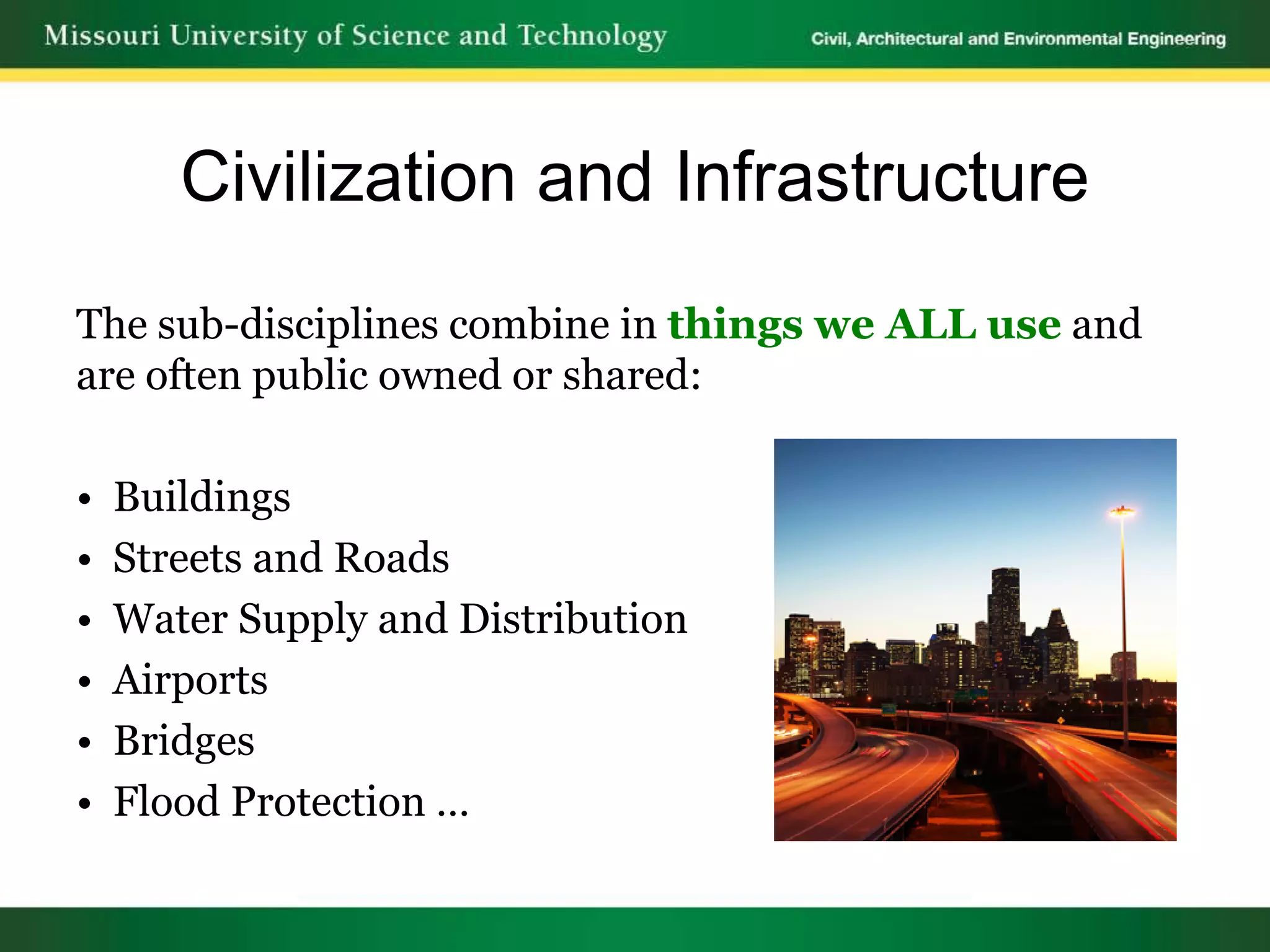 Civilization and Infrastructure
The sub-disciplines combine in things we ALL use and
are often public owned or shared:

•   Buildings
•   Streets and Roads
•   Water Supply and Distribution
•   Airports
•   Bridges
•   Flood Protection …
 