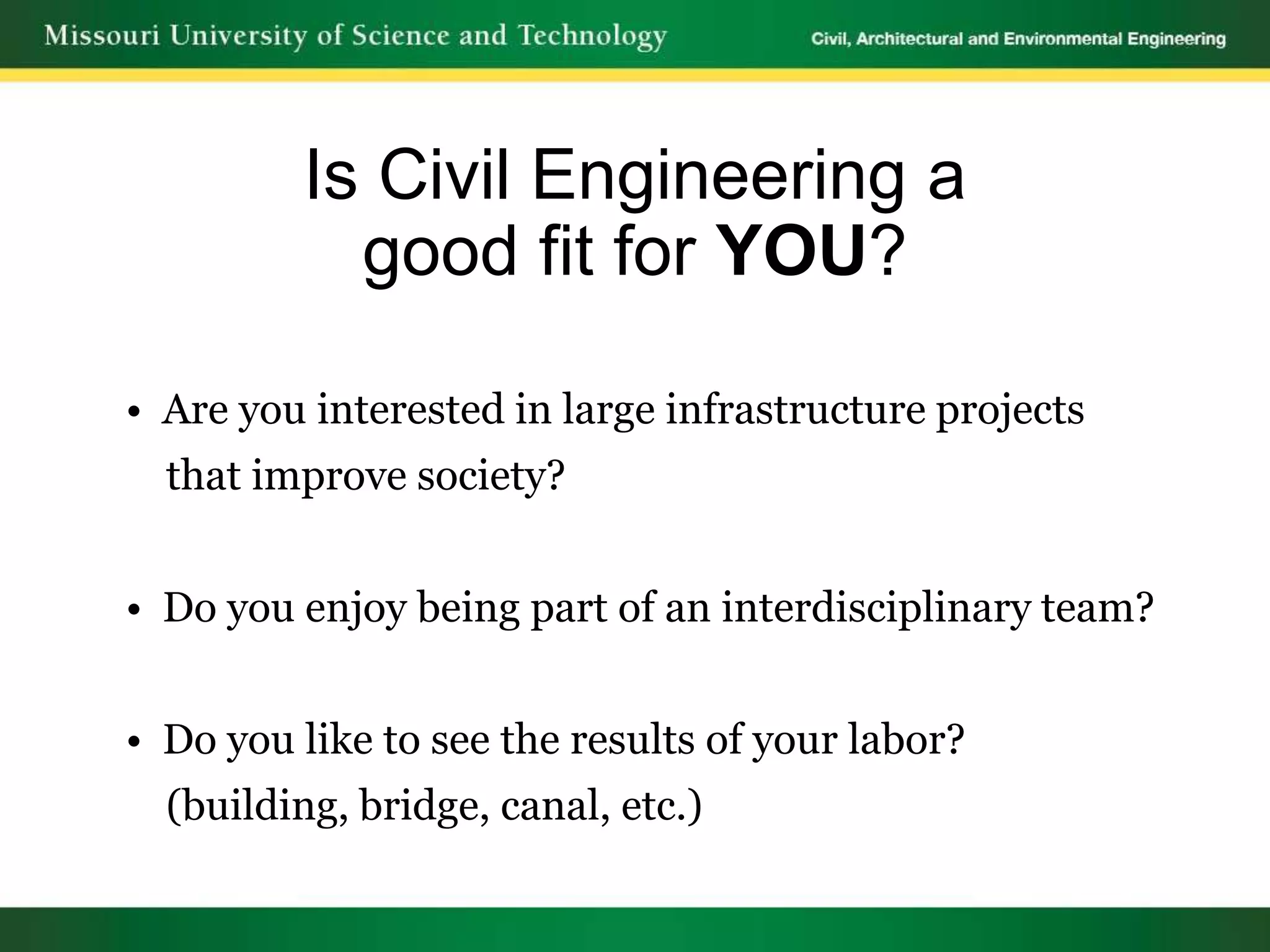 Is Civil Engineering a
           good fit for YOU?

• Are you interested in large infrastructure projects
  that improve society?


• Do you enjoy being part of an interdisciplinary team?


• Do you like to see the results of your labor?
  (building, bridge, canal, etc.)
 