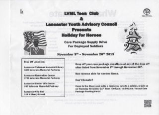 Ik

LVML Teen Club
*
Lancaster Youtt Advisory Coaacll

TREE C m USA.

Holiday for Heroes
Care Package Supply Drive
For Deployed Soldiers
November 9
Drop Off Locations:
Lancaster Veterans Memorial Library
1600 Veterans Memorial Parkway
Lancaster Recreation Center
1700 Veterans Memorial Parkway
Lancaster Senior Life Center
240 Veterans Memorial Parkway

t h

- November 2 0

th

Drop o f f your care package donations at any of t h e drop o f f
sites listed f r o m November 9 through November 2 0 .
t h

th

See reverse side for needed items.
Can't Donate?
Come t o t h e library and w r i t e a thank you note t o a soldier, or j o i n us
on Thursday November 2 1 f r o m 5:00 p.m. t o 8:00 p.m. f o r our Care
Package Packing Party!
s t

Lancaster City Hall
2 1 1 N . Henry Street

2013

 