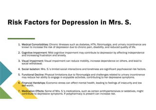 Risk Factors for Depression in Mrs. S.
1. Medical Comorbidities: Chronic illnesses such as diabetes, HTN, fibromyalgia, and urinary incontinence are
known to increase the risk of depression due to chronic pain, disability, and reduced quality of life.
2. Cognitive Impairment: Mild cognitive impairment may contribute to depression by affecting independence
and increasing frustration and anxiety.
3. Visual Impairment: Visual impairment can reduce mobility, increase dependence on others, and lead to
social withdrawal.
4. Social Isolation: Mrs. S.’s limited social interactions and loneliness are significant psychosocial risk factors.
5. Functional Decline: Physical limitations due to fibromyalgia and challenges related to urinary incontinence
may reduce her ability to engage in enjoyable activities, contributing to her depressive symptoms.
6. Financial Hardships: Economic stress can affect mental health, leading to feelings of insecurity and low
self-worth.
7. Medication Effects: Some of Mrs. S.'s medications, such as certain antihypertensives or sedatives, might
contribute to depressive symptoms. If polypharmacy is present can increase risk.
 