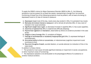 To apply the DSM-5 criteria for Major Depressive Disorder (MDD) to Mrs. S., the following
symptoms must be present for at least two weeks, representing a change from her previous
functioning. At least five of the following symptoms must be present, with at least one being (1)
depressed mood or (2) loss of interest or pleasure:
1. Depressed mood most of the day, nearly every day (evident in Mrs. S.'s persistent low mood).
2. Markedly diminished interest or pleasure in all or almost all activities (Mrs. S. has a lack of
interest in her usual activities).
3. Significant weight loss or gain, or decrease/increase in appetite (Mrs. S. has a poor appetite).
4. Insomnia or hypersomnia (Mrs. S. experiences difficulty sleeping).
5. Psychomotor agitation or retardation, observable by others (no evidence provided in the case
study).
6. Fatigue or loss of energy (Mrs. S. complains of fatigue).
7. Feelings of worthlessness or excessive/inappropriate guilt (Mrs. S. expresses feelings of
worthlessness).
8. Diminished ability to think or concentrate, or indecisiveness (cognitive impairment could
contribute to this).
9. Recurrent thoughts of death, suicidal ideation, or suicide attempt (no indication of this in the
case study).
In addition to these criteria:
• The symptoms must cause clinically significant distress or impairment in social, occupational,
or other important areas of functioning.
• The depressive episode is not attributable to the physiological effects of a substance or
another medical condition.
 