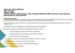 Name: Mr. Ahmed ElSayed
Age: 78 years
Gender: Male
Medical History: Hypertension, Type 2 Diabetes Mellitus (DM), Coronary Artery Disease,
Hyperlipidemia, Osteoarthritis
• Mr. Ahmed presented to the emergency department with sudden onset right sided hemiplegia, facial drooping, and slurred speech.
A brain CT scan confirmed an acute ischemic stroke in the left middle cerebral artery territory.
• Thrombolytic therapy was not indicated due to late presentation. He was managed with antiplatelet therapy, statins, and blood
pressure control.
• Antihypertensives, oral hypoglycemics, and lipidlowering agents were optimized.
Mr. Ahmed was enrolled in a multidisciplinary rehabilitation program, including:
• Physical Therapy: To improve motor function and mobility.
• Occupational Therapy: To enhance activities of daily living (ADLs).
• Speech Therapy: For mild dysarthria.
• Mr. Ahmed was enrolled in a multidisciplinary rehabilitation program, including:
• Physical Therapy: To improve motor function and mobility.
• Occupational Therapy: To enhance activities of daily living (ADLs).
• Speech Therapy: For mild dysarthria.
 