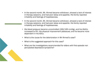 • In the second month, Mr. Ahmed became withdrawn, showed a lack of interest
in therapy sessions, and had poor sleep and appetite. His family reported
irritability and feelings of hopelessness.
• In the second month, Mr. Ahmed became withdrawn, showed a lack of interest
in therapy sessions, and had poor sleep and appetite. His family reported
irritability and feelings of hopelessness.
• His blood pressure became uncontrolled (160/100 mmHg), and his HbA1c
increased to 9%. His physical improvement plateaued, and he became more
dependent in his ADLs.
• What is the cause for the deterioration in Mr Ahmed’s case?
• What is the suggested approach for this case?
• What are the investigations recpmmended for elders with first episode non
perciptated depressive symptoms?
 